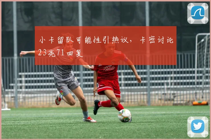 小卡留队可能性引热议，卡密讨论23亮71回复