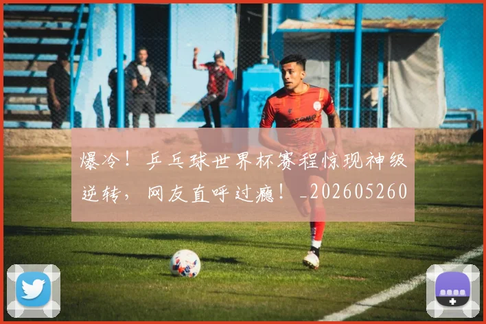 爆冷！乒乓球世界杯赛程惊现神级逆转，网友直呼过瘾！_20260526085336