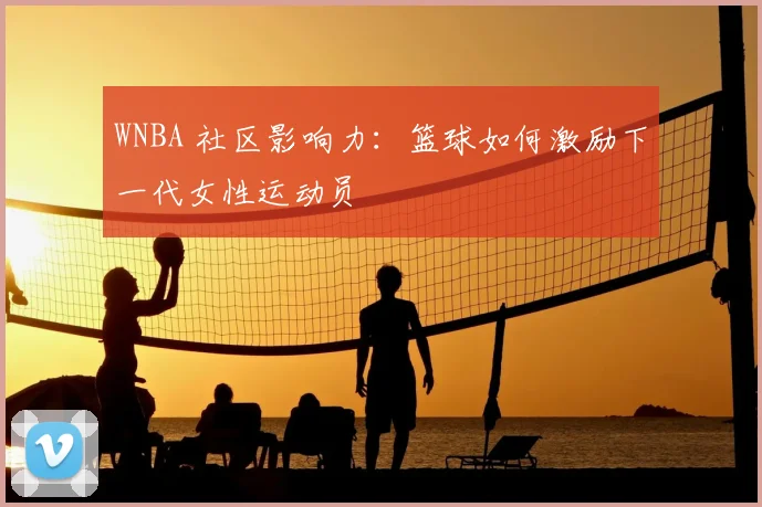 WNBA 社区影响力：篮球如何激励下一代女性运动员