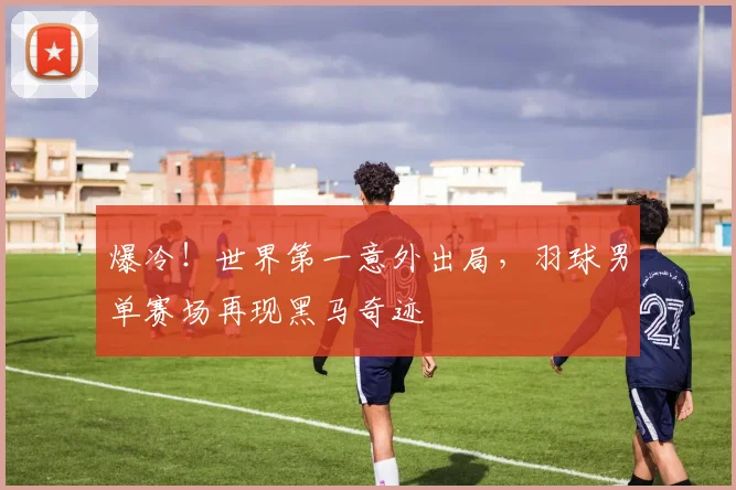 爆冷！世界第一意外出局，羽球男单赛场再现黑马奇迹