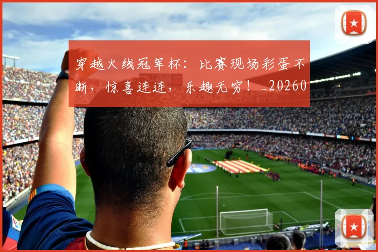 穿越火线冠军杯：比赛现场彩蛋不断，惊喜连连，乐趣无穷！_20260526090331
