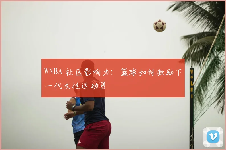 WNBA 社区影响力：篮球如何激励下一代女性运动员