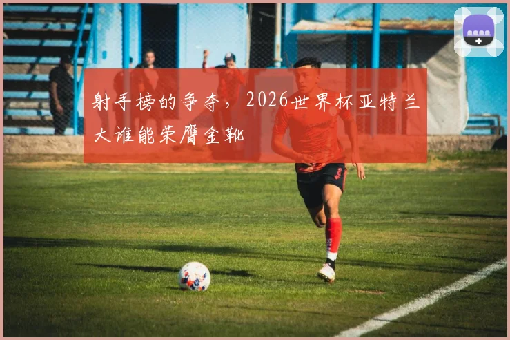 射手榜的争夺，2026世界杯亚特兰大谁能荣膺金靴