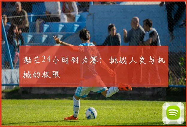 勒芒24小时耐力赛：挑战人类与机械的极限