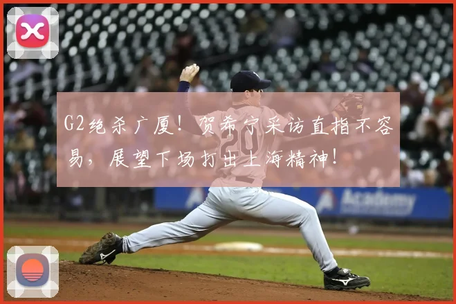 G2绝杀广厦！贺希宁采访直指不容易，展望下场打出上海精神！