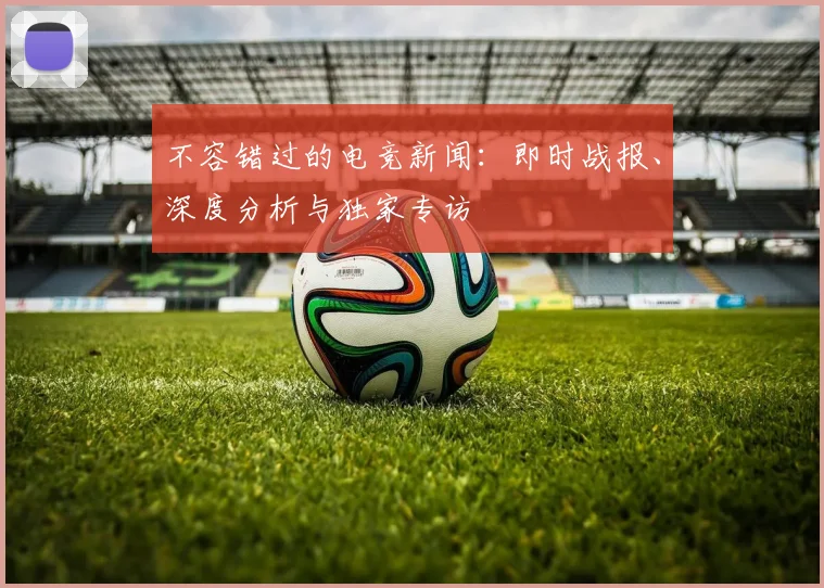不容错过的电竞新闻:即时战报、深度分析与独家专访
