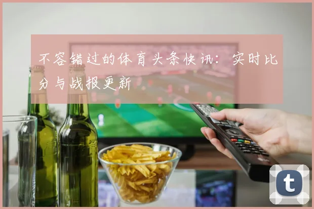 不容错过的体育头条快讯：实时比分与战报更新