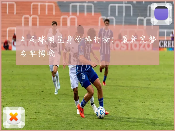 年足球明星身价排行榜：最新完整名单揭晓