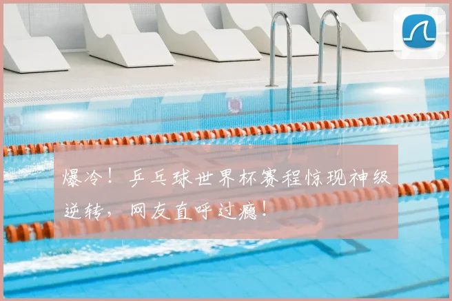 爆冷！乒乓球世界杯赛程惊现神级逆转，网友直呼过瘾！
