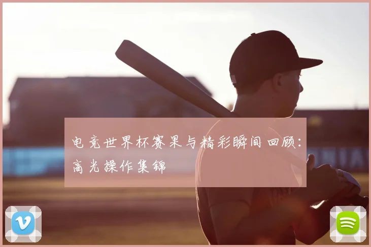电竞世界杯赛果与精彩瞬间回顾：高光操作集锦