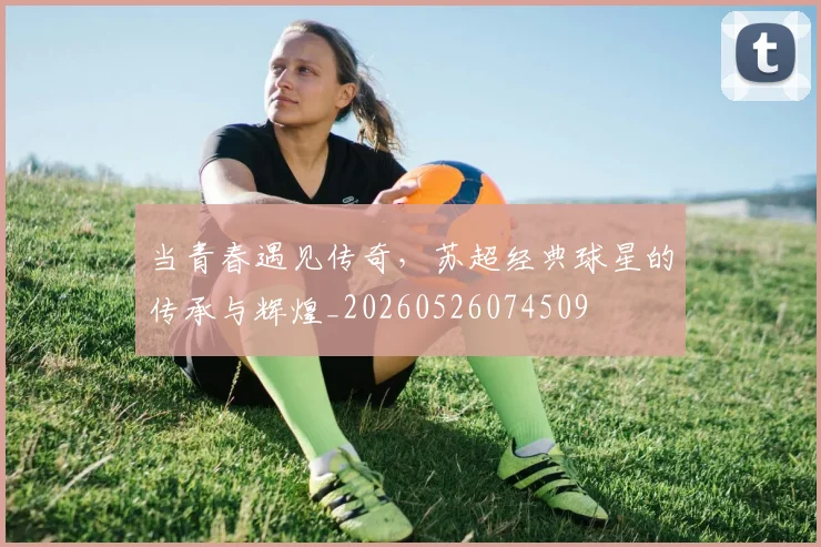 当青春遇见传奇,苏超经典球星的传承与辉煌_20260526074509