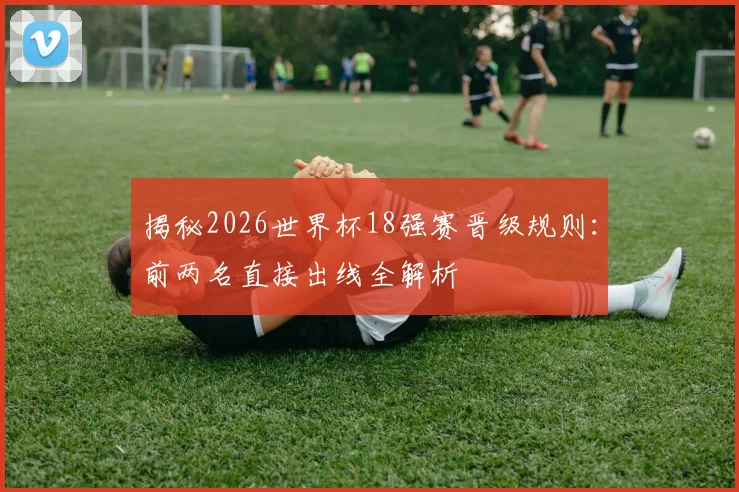 揭秘2026世界杯18强赛晋级规则：前两名直接出线全解析