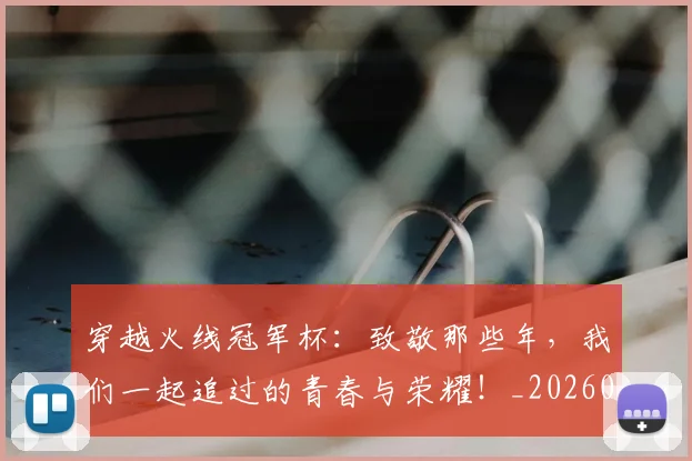 穿越火线冠军杯：致敬那些年，我们一起追过的青春与荣耀！_20260526090332