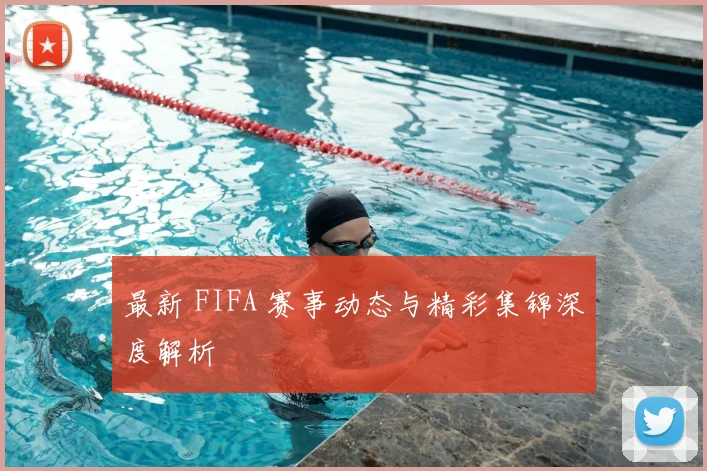 最新 FIFA 赛事动态与精彩集锦深度解析