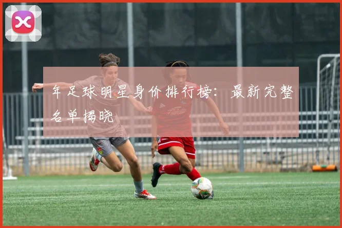 年足球明星身价排行榜：最新完整名单揭晓