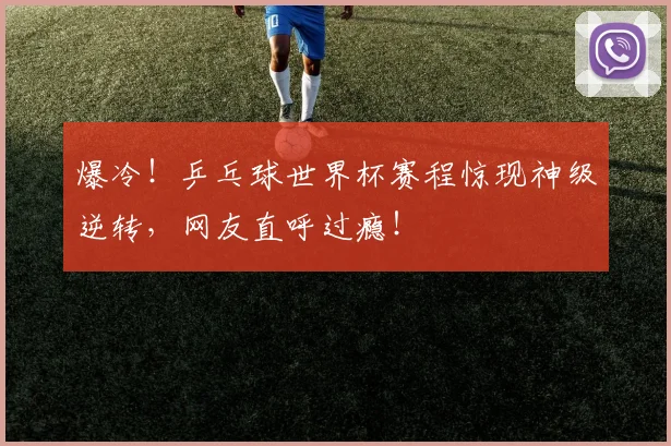 爆冷！乒乓球世界杯赛程惊现神级逆转，网友直呼过瘾！