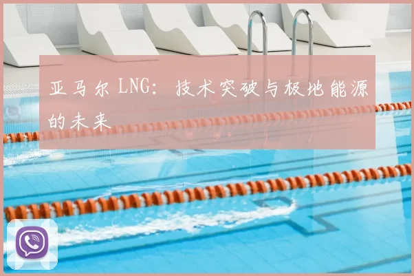 亚马尔 LNG：技术突破与极地能源的未来
