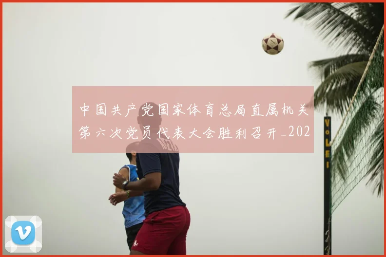 中国共产党国家体育总局直属机关第六次党员代表大会胜利召开_20260605104156