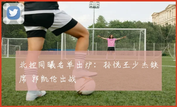北控同曦名单出炉：孙悦王少杰缺席 郭凯伦出战