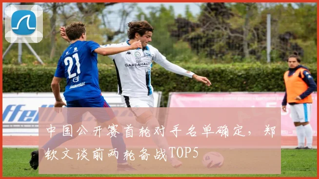 中国公开赛首轮对手名单确定,郑钦文谈前两轮备战TOP5