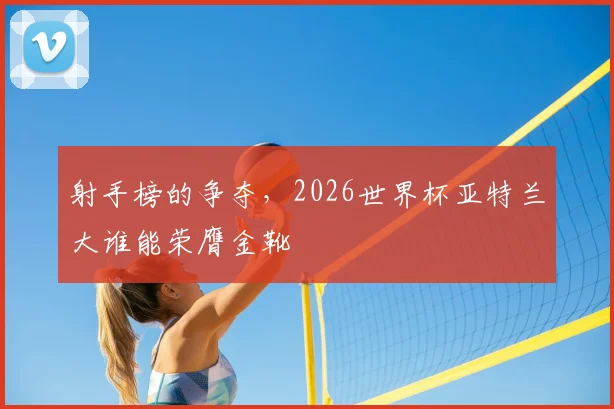 射手榜的争夺，2026世界杯亚特兰大谁能荣膺金靴
