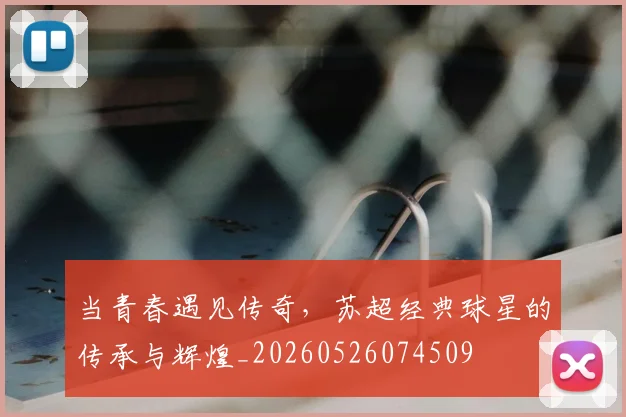 当青春遇见传奇，苏超经典球星的传承与辉煌_20260526074509