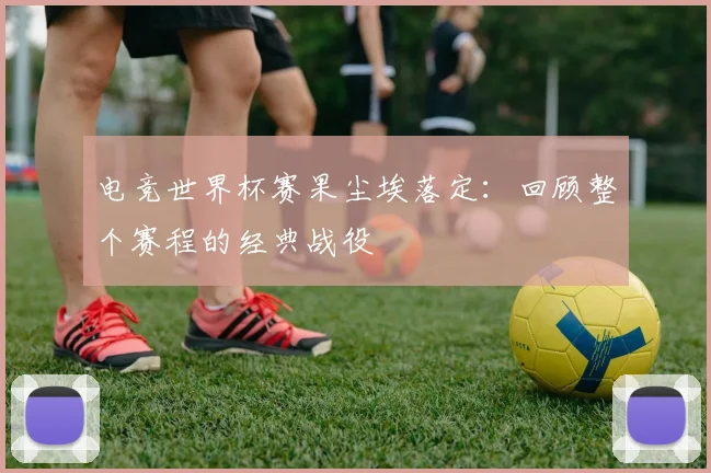 电竞世界杯赛果尘埃落定：回顾整个赛程的经典战役