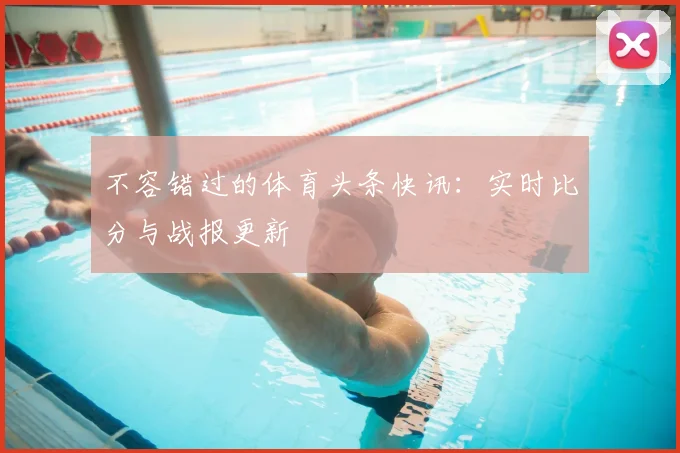 不容错过的体育头条快讯：实时比分与战报更新